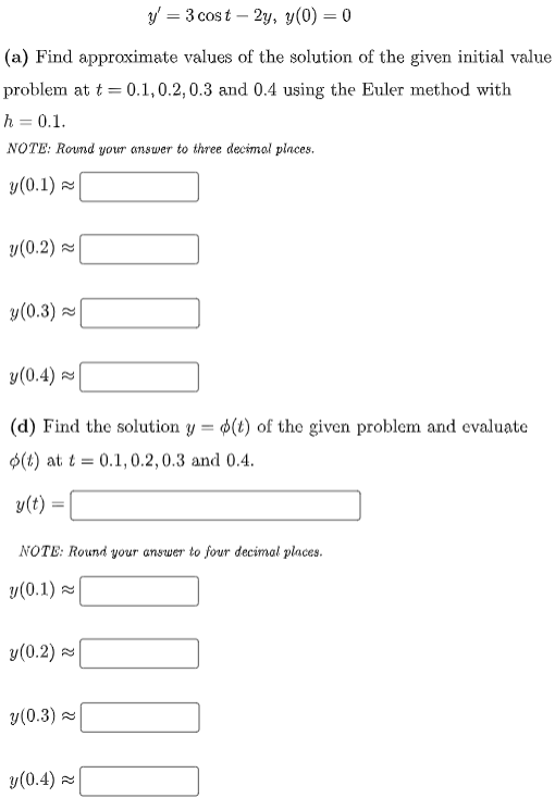 ### Differential Equations Using Euler's Method

#### Problem Description
Given the differential equation:

\[ y' = 3 \cos t - 2y, \quad y(0) = 0 \]

We are asked to solve the following problems:

#### (a) Euler's Method Approximation
Find approximate values of the solution of the given initial value problem at \( t = 0.1, 0.2, 0.3 \) and \( 0.4 \) using the Euler method with \( h = 0.1 \).

**NOTE:** Round your answer to three decimal places.

**Values to find:**
- \( y(0.1) \approx \) _______
- \( y(0.2) \approx \) _______
- \( y(0.3) \approx \) _______
- \( y(0.4) \approx \) _______

#### (d) Exact Solution Evaluation
Find the solution \( y = \phi(t) \) of the given problem and evaluate \( \phi(t) \) at \( t = 0.1, 0.2, 0.3 \) and \( 0.4 \).

**NOTE:** Round your answer to four decimal places.

**Values to find:**
- \( y(t) = \) ______________

- \( y(0.1) \approx \) _______
- \( y(0.2) \approx \) _______
- \( y(0.3) \approx \) _______
- \( y(0.4) \approx \) _______