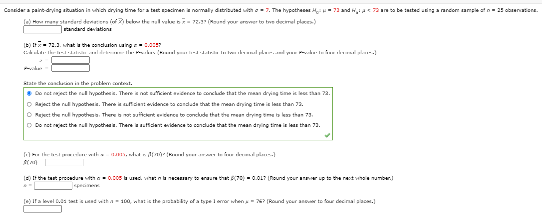 Consider a paint-drying situation in which drying time for a test specimen is normally distributed with o = 7. The hypotheses H,: u = 73 and H: u < 73 are to be tested using a random sample of n = 25 observations.
(a) How many standard deviations (of X) below the null value is x = 72.3? (Round your answer to two decimal places.)
standard deviations
(b) If x = 72.3, what is the conclusion using a = 0.005?
Calculate the test statistic and determine the P-value. (Round your test statistic to two decimal places and your P-value to four decimal places.)
z =
P-value =
State the conclusion in the problem context.
O Do not reject the null hypothesis. There is not sufficient evidence to conclude that the mean drying time is less than 73.
O Reject the null hypothesis. There is sufficient evidence to conclude that the mean drying time is less than 73.
O Reject the null hypothesis. There is not sufficient evidence to conclude that the mean drying time
less than 73.
O Do not reject the null hypothesis. There is sufficient evidence to conclude that the mean drying time is less than 73.
(c) For the test procedure with a = 0.005, what is B(70)? (Round your answer to four decimal places.)
B(70) =
(d) If the test procedure with a = 0.005 is used, what n is necessary to ensure that B(70) = 0.01? (Round your answer up to the next whole number.)
n =
specimens
(e) If a level 0.01 test is used with n = 100, what is the probability of a type I error when u = 76? (Round your answer to four decimal places.)
