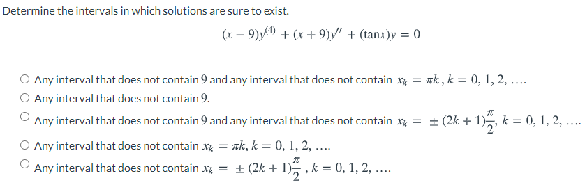 Determine the intervals in which solutions are sure to exist.
(x – 9)y + (x + 9)y" + (tanx)y = 0
O Any interval that does not contain 9 and any interval that does not contain xg = nk, k = 0, 1, 2, ...
O Any interval that does not contain 9.
Any interval that does not contain 9 and any interval that does not contain x = ± (2k + 1), k = 0, 1, 2, ....
Any interval that does not contain xK
ak, k = 0, 1, 2, ...
Any interval that does not contain xg = ± (2k + 1) , k = 0, 1, 2, ....
