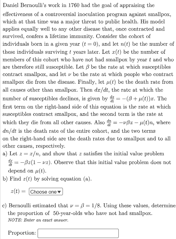 Daniel Bernoulli's work in 1760 had the goal of appraising the
effectiveness of a controversial inoculation program against smallpox,
which at that time was a major threat to public hecalth. His model
applies equally well to any other disease that, once contracted and
survived, confers a lifetime immunity. Consider the cohort of
individuals born in a given year (t = 0), and let n(t) be the number of
these individuals surviving t years later. Let x(t) be the number of
members of this cohort who have not had smallpox by year t and who
are therefore still susceptible. Let 3 be the rate at which susceptibles
contract smallpox, and let v be the rate at which people who contract
smallpox die from the disease. Finally, let u(t) be the death rate from
all causes other than smallpox. Then dr/dt, the rate at which the
number of susceptibles declines, is given by = -(B+ µ(t))x. The
%3D
di
first term on the right-hand side of this equation is the rate at which
susceptibles contract smallpox, and the second term is the rate at
which they die from all other causes. Also = -vßx – u(t)n, where
dt
dn/dt is the death rate of the entire cohort, and the two terms
on the right-hand side are the death rates due to smallpox and to all
other causes, respectively.
a) Let z = x/n, and show that z satisfies the initial value problem
dz
= -Bz(1 – vz). Observe that this initial value problem does not
depend on u(t).
b) Find z(t) by solving equation (a).
z(t) = |Choose one
c) Bernoulli estimated that v = ß = 1/8. Using these values, determine
the proportion of 50-year-olds who have not had smallpox.
NOTE: Enter an exact answer.
Proportion:
