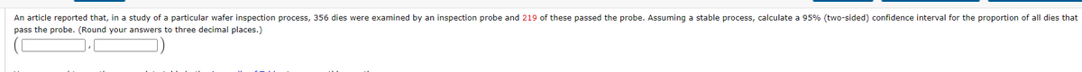 An article reported that, in a study of a particular wafer inspection process, 356 dies were examined by an inspection probe and 219 of these passed the probe. Assuming a stable process, calculate a 95% (two-sided) confidence interval for the proportion of all dies that
pass the probe. (Round your answers to three decimal places.)
