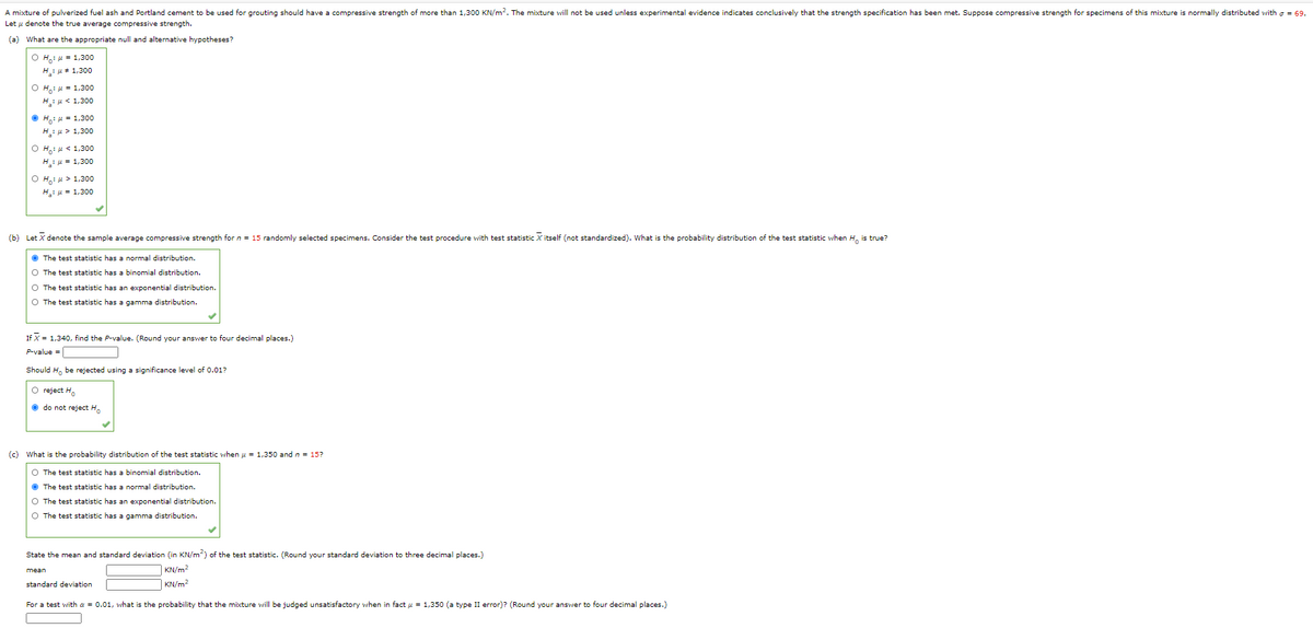 A mixture of pulverized fuel ash and Portland cement to be used for grouting should have a compressive strength of more than 1,300 KN/m2. The mixture will not be used unless experimental evidence indicates conclusively that the strength specification has been met. Suppose compressive strength for specimens of this mixture is normally distributed vwith a = 69.
Let u denote the true average compressive strength.
(a) What are the appropriate null and alternative hypotheses?
O H: H = 1,300
H:u# 1,300
O H,: H = 1,300
H: u< 1,300
O H,: H= 1,300
H:H > 1,300
Ο Η , μ< 1,300
Hiu = 1,300
O H,: 4 > 1,300
H: H = 1,300
(b) Let X denote the sample average compressive strength for n = 15 randomly selected specimens. Consider the test procedure with test statistic X itself (not standardized). What is the probability distribution of the test statistic when H, is true?
O The test statistic has a normal distribution.
O The test statistic has a binomial distribution.
O The test statistic has an exponential distribution.
O The test statistic has a gamma distribution.
If X = 1,340, find the P-value. (Round your answer to four decimal places.)
P-value =
Should H, be rejected using a significance level of 0.01?
O reject H.
O do not reject H.
(c) What is the probability distribution of the test statistic when u = 1,350 and n = 15?
O The test statistic has a binomial distribution.
O The test statistic has a normal distribution.
O The test statistic has an exponential distribution.
O The test statistic has a gamma distribution.
State the mean and standard deviation (in KN/m) of the test statistic. (Round your standard deviation to three decimal places.)
mean
KN/m?
standard deviation
KN/m?
For a test with a = 0.01, what is the probability that the mixture will be judged unsatisfactory when in fact u = 1,350 (a type II error)? (Round your answer to four decimal places.)
