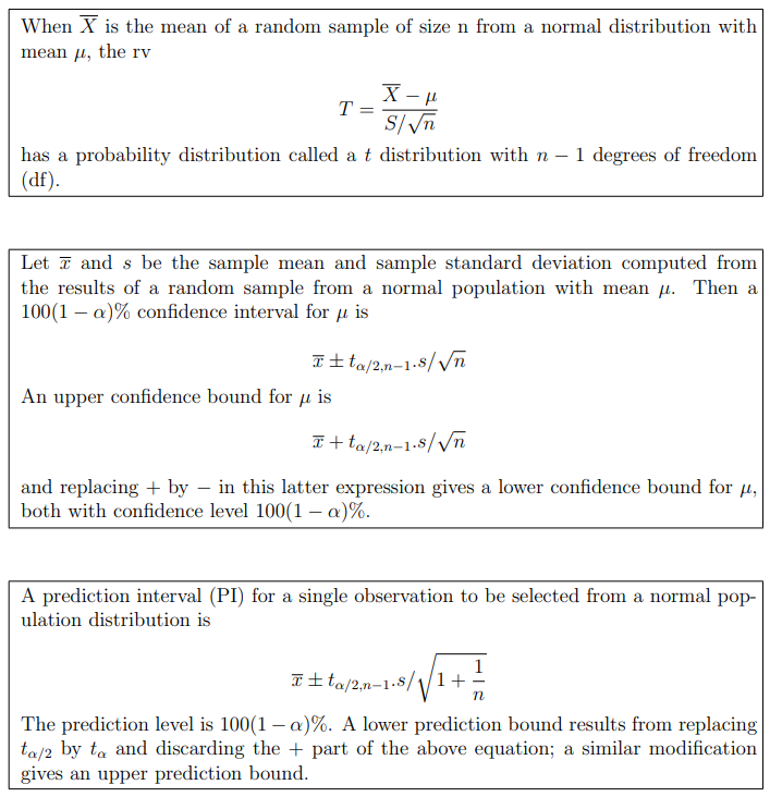 When X is the mean of a random sample of size n from a normal distribution with
mean u, the rv
T
S/n
has a probability distribution called a t distribution with n – 1 degrees of freedom
(df).
Let ī and s be the sample mean and sample standard deviation computed from
the results of a random sample from a normal population with mean u. Then a
100(1 – a)% confidence interval for µ is
It ta/2,n-1-8/Vn
An upper confidence bound for µ is
T+ ta/2,n-1-8//n
and replacing + by – in this latter expression gives a lower confidence bound for u,
both with confidence level 100(1 – a)%.
A prediction interval (PI) for a single observation to be selected from a normal pop-
ulation distribution is
T± ta/2,n-1.8//1+
The prediction level is 100(1 – a)%. A lower prediction bound results from replacing
ta/2 by ta and discarding the + part of the above equation; a similar modification
gives an upper prediction bound.
