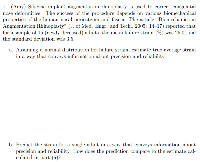 1. (Amy) Silicone implant augmentation rhinoplasty is used to correct congenital
nose deformities. The success of the procedure depends on various biomechanical
properties of the human nasal periosteum and fascia. The article "Biomechanics in
Augmentation Rhinoplasty" (J. of Med. Engr. and Tech., 2005: 14–17) reported that
for a sample of 15 (newly deceased) adults, the mean failure strain (%) was 25.0, and
the standard deviation was 3.5.
a. Assuming a normal distribution for failure strain, estimate true average strain
in a way that conveys information about precision and reliability
b. Predict the strain for a single adult in a way that conveys information about
precision and reliability. How does the prediction compare to the estimate cal-
culated in part (a)?
