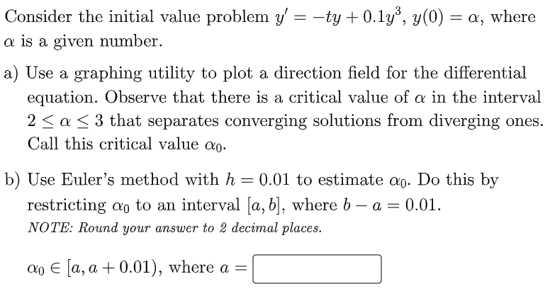 Consider the initial value problem y' = -ty + 0.1y, y(0) = a, where
a is a given number.
a) Use a graphing utility to plot a direction field for the differential
equation. Observe that there is a critical value of a in the interval
2 < a < 3 that separates converging solutions from diverging ones.
Call this critical value ao.
b) Use Euler's method with h = 0.01 to estimate ag. Do this by
restricting ao to an interval [a, b], where b – a = 0.01.
NOTE: Round your answer to 2 decimal places.
Cо € а, а + 0.01), where a —
