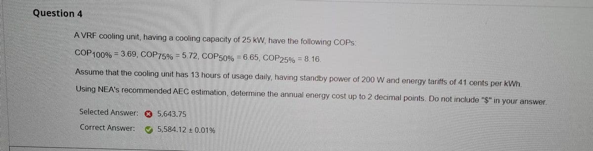 Question 4
A VRF cooling unit, having a cooling capacity of 25 kW, have the following COPS:
COP100% = 369, COP75% = 5.72, COP50% = 6.65, COP25% = 8.16.
Assume that the cooling unit has 13 hours of usage daily, having standby power of 200 W and energy tariffs of 41 cents per kWh.
Using NEA's recommended AEC estimation, determine the annual energy cost up to 2 decimal points. Do not include "S" in your answer.
Selected Answer: O 5,643.75
Correct Answer
5,584.12 0.01%
