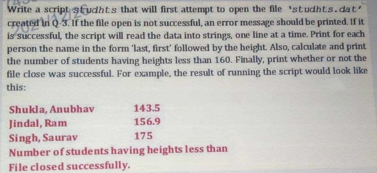 Write a script studhts that will first attempt to open the file 'studhts.dat'
created in Q-3. If the file open is not successful, an error message should be printed. If it
is successful, the script will read the data into strings, one line at a time. Print for each
person the name in the form 'last, first followed by the height. Also, calculate and print
the number of students having heights less than 160. Finally, print whether or not the
file close was successful. For example, the result of running the script would look like
this:
Shukla, Anubhav
143.5
Jindal, Ram
156.9
Singh, Saurav
Number of students having heights less than
File closed successfully.
175
