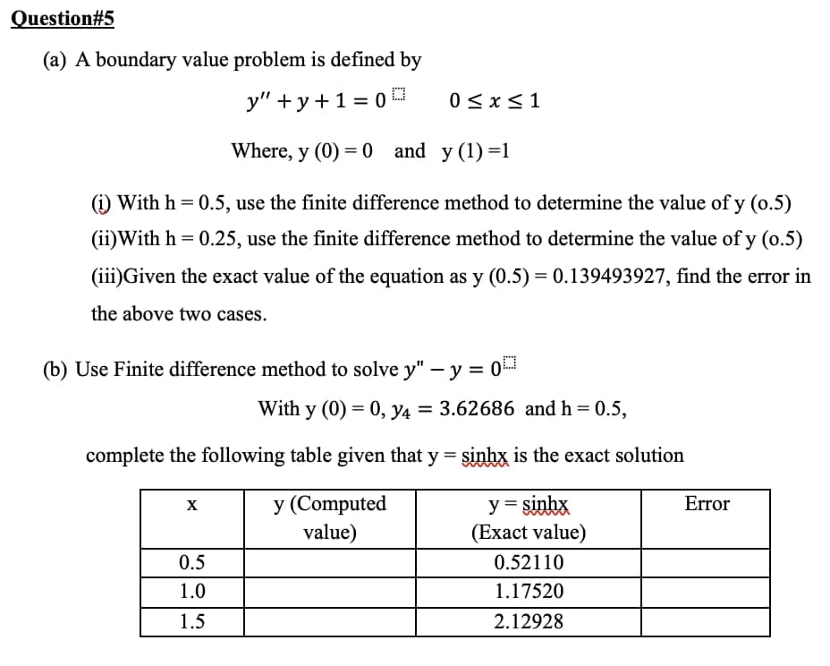 Question#5
(a) A boundary value problem is defined by
у" +у+13D0
0 < x<1
Where, y (0) = 0
and y (1)=1
(i) With h = 0.5, use the finite difference method to determine the value of y (o.5)
(ii)With h = 0.25, use the finite difference method to determine the value of y (o.5)
(iii)Given the exact value of the equation as y (0.5) = 0.139493927, find the error in
the above two cases.
(b) Use Finite difference method to solve y" – y = 0
With y (0) = 0, y4 = 3.62686 and h = 0.5,
%3D
complete the following table given that y = sinhx is the exact solution
y (Computed
value)
y = sinhx
(Exact value)
X
Error
0.5
0.52110
1.0
1.17520
1.5
2.12928
