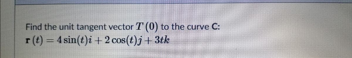 Find the unit tangent vector T (0) to the curve C:
r (t) = 4 sin(t)i +2 cos(t)j+ 3tk
