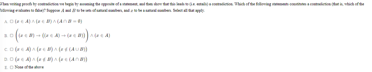 When writing proofs by contradiction we begin by assuming the opposite of a statement, and then show that this leads to (i.e. entails) a contradiction. Which of the following statements constitutes a contradiction (that is, which of the
following evaluates to false)? Suppose A and B to be sets of natural numbers, and æ to be a natural numbers. Select all that apply.
A. O (x E A) A (x e B) A (An B = 0)
B. O ( (x E B) → ((x E A) → (a e B)) ) A (x E A)
C.O (* E A) A (æ € B) ^ (x ¢ (AU B))
D. O (* E A) A (r ¢ B) ^ (x E (A n B))
E. O None of the above
