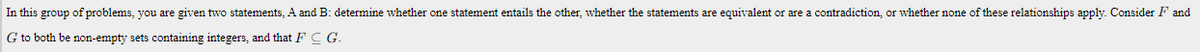 In this group of problems, you are given two statements, A and B: determine whether one statement entails the other, whether the statements are equivalent or are a contradiction, or whether none of these relationships apply. Consider F and
G to both be non-empty sets containing integers, and that F C G.
