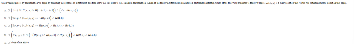 When writing proofs by contradiction we begin by assuming the opposite of a statement, and then show that this leads to (i.e. entails) a contradiction. Which of the following statements constitutes a contradiction (that is, which of the following evaluates to false)? Suppose R(x, y) is a binary relation that relates two natural numbers. Select all that apply.
A. O (3æ e N.R(x, æ) V R(x + 1, æ + 1)) ^ (Væ.¬R(x, æ))
B. O (Væ, y E N.R(x, y) → -R(y, x)) A R(3, 3)
C. O (3r, y E N.R(x, y) → R(y, x)) ^ R(3, 4) A R(4, 3)
D. O
Va, y, z E N. (-(R(x,y) ^ R(y, z)) V R(x, z)) ) A R(2, 4) ^ R(4, 6)
E. O None of the above
