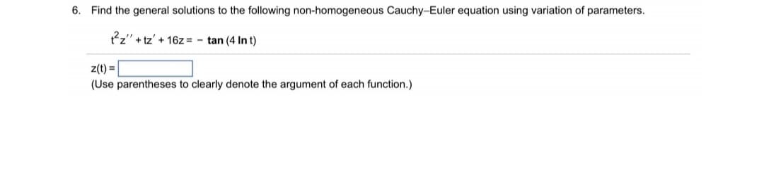 6.
Find the general solutions to the following non-homogeneous Cauchy-Euler equation using variation of parameters.
2z" + tz' + 16z = - tan (4 In t)
z(t) =
(Use parentheses to clearly denote the argument of each function.)

