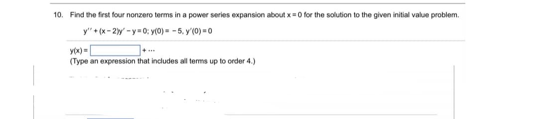 10. Find the first four nonzero terms in a power series expansion about x = 0 for the solution to the given initial value problem.
y' + (x- 2)y' - y = 0; y(0) = - 5, y'(0) = 0
y(x) =
+...
(Type an expression that includes all terms up to order 4.)
