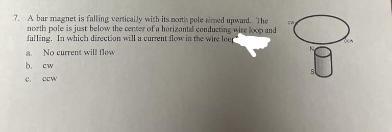 7. A bar magnet is falling vertically with its north pole aimed upward. The
north pole is just below the center of a horizontal conducting wire loop and
falling. In which direction will a current flow in the wire loor
CW
a.
No current will flow
b.
cw
с.
ccw
