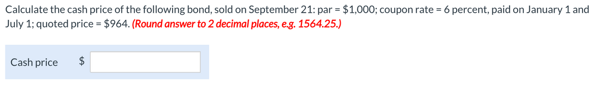 Calculate the cash price of the following bond, sold on September 21: par = $1,000; coupon rate = 6 percent, paid on January 1 and
July 1; quoted price = $964. (Round answer to 2 decimal places, e.g. 1564.25.)
Cash price
$
LA