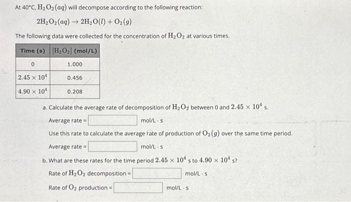 At 40°C, H₂O₂ (aq) will decompose according to the following reaction:
2H₂O₂ (aq) → 2H₂O(l) + O₂(g)
The following data were collected for the concentration of H₂O2 at various times.
Time (s) [H₂O₂] (mol/L)
0
2.45 x 10¹
4.90 x 10¹
1.000
0.456
0.208
a. Calculate the average rate of decomposition of H₂O₂ between 0 and 2.45 x 10¹ s.
Average rate=
mol/L s
Use this rate to calculate the average rate of production of O2 (g) over the same time period.
Average rate=
mol/L s
b. What are these rates for the time period 2.45 x 10¹ s to 4.90 × 10¹ s?
Rate of H₂O₂ decomposition=
Rate of O₂ production a
mol/L s
mol/L s