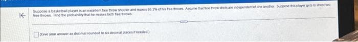 K
Suppose a basketball player is an excellent thee theow shooter and makes 95.1% et his tree throws. Assume that thee throw shots are independent of one another Suppose this player gets to shoot wo
tree throws. Find the probability that he misses both tee throws
mal places if needed)
Give your answer as decimal rounded to six decimal p