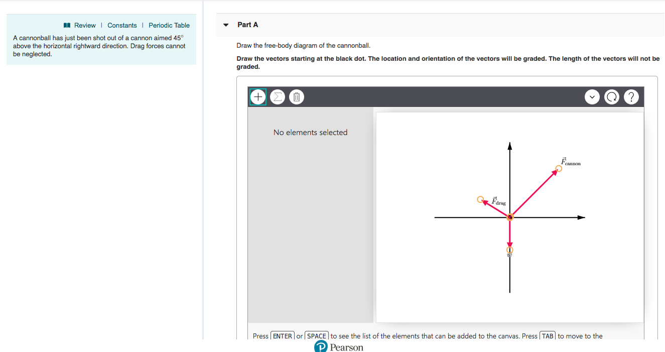 Review Constants Periodic Table
Part A
A cannonball has just been shot out of a cannon aimed 45°
above the horizontal rightward direction. Drag forces cannot
be neglected
Draw the free-body diagram of the cannonball.
Draw the vectors starting at the black dot. The location and orientation of the vectors will be graded. The length of the vectors will not be
graded
No elements selected
drag
| Press | ENTER | or | SPACE to see the list of the elements that can be added to the canvas. Press | TABI to move to the
Pearson
