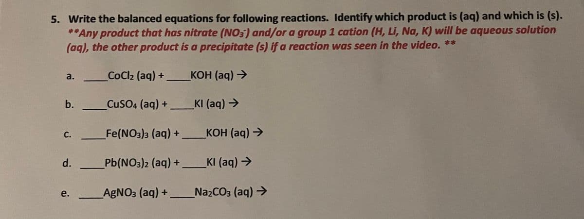 5. Write the balanced equations for following reactions. Identify which product is (aq) and which is (s).
**Any product that has nitrate (NO3) and/or a group 1 cation (H, Li, Na, K) will be aqueous solution
(aq), the other product is a precipitate (s) if a reaction was seen in the video. **
CoCl2 (aq) +
КОН (ag) >
a.
b.
CuSO4 (aq) + KI (aq) >
C.
Fe(NO3)3 (aq) +
КОН (ag) >
d.
Pb(NO3)2 (aq) +_KI (aq) >
AGNO3 (aq) +
N22CO3 (aq) >
e.
