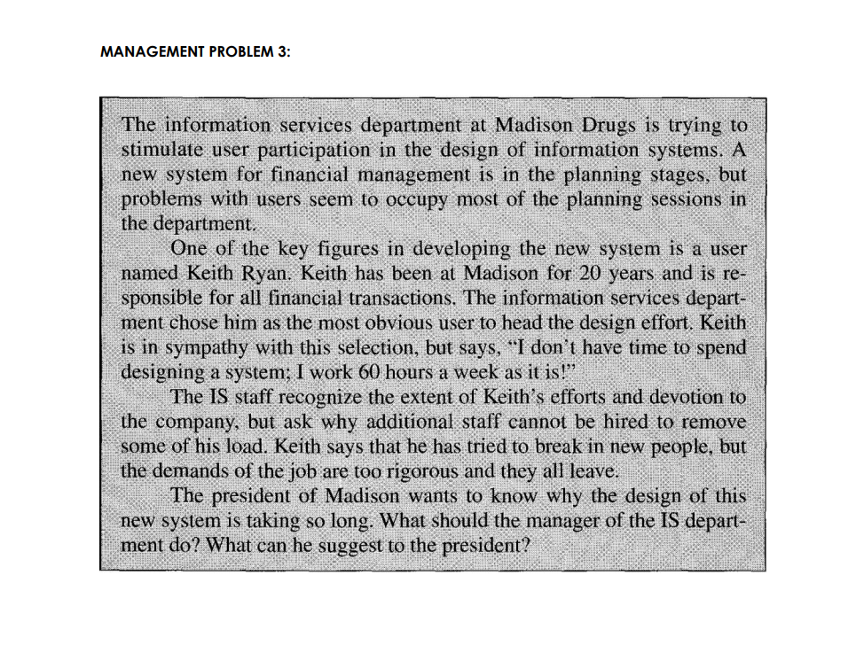 MANAGEMENT PROBLEM 3:
The information services department at Madison Drugs is trying to
stimulate user participation in the design of information systems. A
new system for financial management is in the planning stages, but
problems with users seem to occupy most of the planning sessions in
the department.
One of the key figures in developing the new system is a user
named Keith Ryan. Keith has been at Madison for 20 years and is re-
sponsible for all financial transactions. The information services depart-
ment chose him as the most obvious user to head the design effort. Keith
is in sympathy with this selection, but says, "I don't have time to spend
designing a system; I work 60 hours a week as it is!"
The IS staff recognize the extent of Keith's efforts and devotion to
the company, but ask why additional staff cannot be hired to remove
some of his load. Keith says that he has tried to break in new people, but
the demands of the job are too rigorous and they all leave.
The president of Madison wants to know why the design of this
new system is taking so long. What should the manager of the IS depart-
ment do? What can he suggest to the president?
