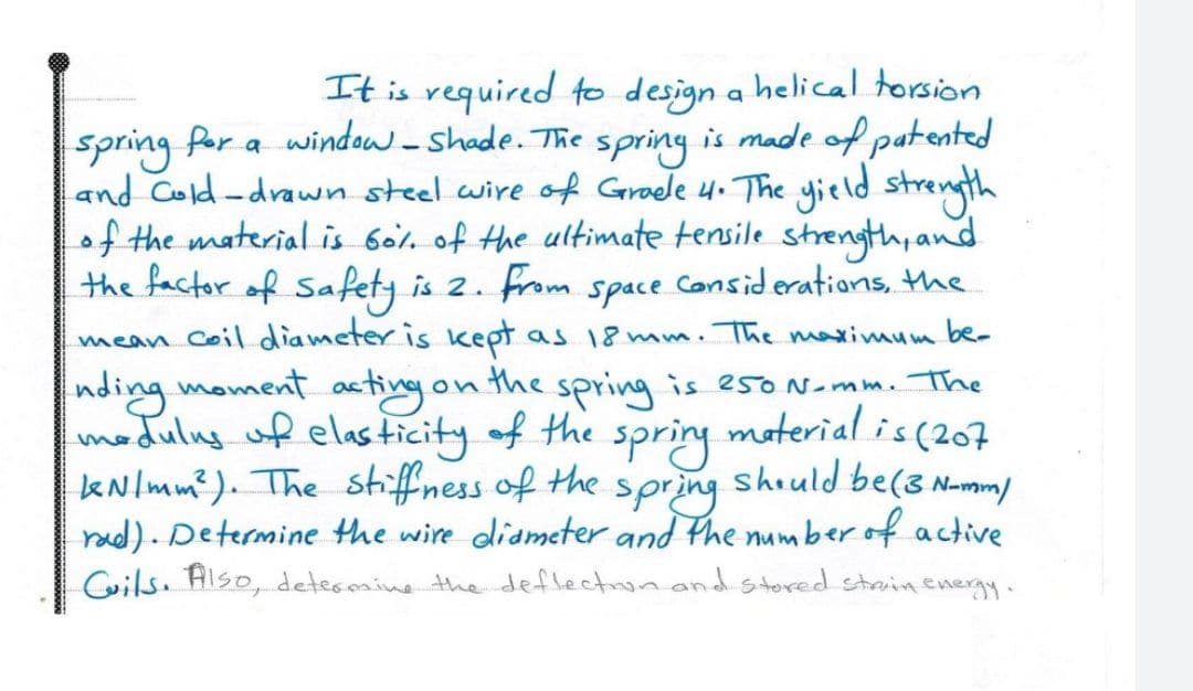 It is required to design a helical torsion
spring for a window-shade. The
and Cold-drawn steel wire of Graele 4. The yield strength
of the material is Gol. of the ultimate tensile strength, and
the factor of Safety is 2.
mean coil diameter is kept
nding moment acting on the spring is esoNemm. The
modulng of elas ticity of the
kNlmm?). The stiffness of the
rad). Determine the wire didmeter and the number of active
Cils. Also, detesmine the deflectnon and stored stain.energy.
spring
is made of patented
from
space
Considerations, the
as 18 mm. The maximum be-
moterial is (207
spring
shiuld be(3 N-mm)
spring
