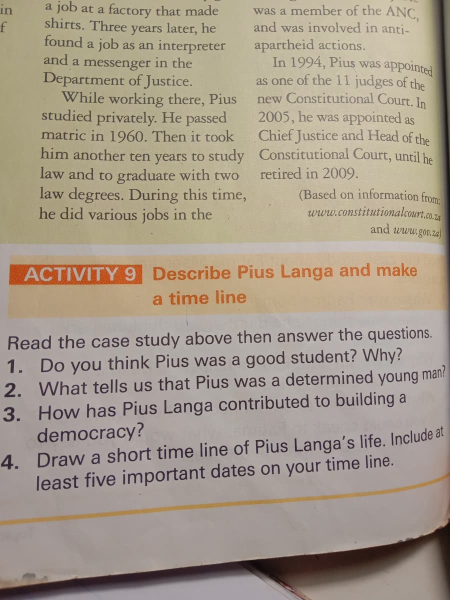 in
f
a job at a factory that made
shirts. Three years later, he
found a job as an interpreter
and a messenger in the
Department of Justice.
While working there, Pius
studied privately. He passed
matric in 1960. Then it took
him another ten years to study
law and to graduate with two
law degrees. During this time,
he did various jobs in the
sappointed
was a member of the ANC,
and was involved in anti-
apartheid actions.
In 1994, Pius was
as one of the 11 judges of the
new Constitutional Court. In
2005, he was appointed as
Chief Justice and Head of the
Constitutional Court, until he
retired in 2009.
(Based on information from:
www.constitutionalcourt.co.za
and www.gov.za)
ACTIVITY 9 Describe Pius Langa and make
a time line
Read the case study above then answer the questions.
1. Do you think Pius was a good student? Why?
2. What tells us that Pius was a determined young man?
3. How has Pius Langa contributed to building a
democracy?
4. Draw a short time line of Pius Langa's life. Include at
least five important dates on your time line.