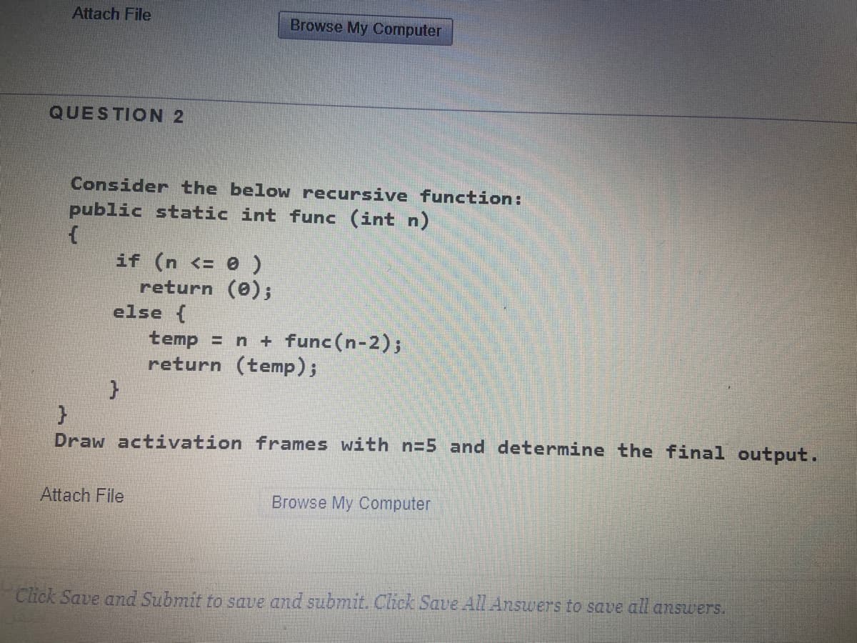 Attach File
Browse My Computer
QUESTION 2
Consider the below recursive function:
public static int func (int n)
if (n <= 0 )
return (0);
else {
temp = n + func(n-2);
return (temp);
Draw activation frames with n=5 and determine the final output.
Attach File
Browse My Computer
Click Save and Submit to save and submit. Click Save All Answers to save all answers.
