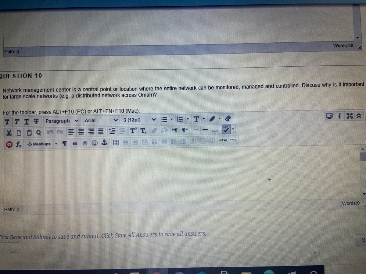 Words:30
Path: p
QUESTION 10
Network management center is a central point or location where the entire network can be monitored, managed and controlled. Discuss why is it important
for large scale networks (e.g. a distributed network across Oman)?
For the toolbar, press ALT+F10 (PC) or ALT+FN+F10 (Mac).
TTTT
Paragraph v
Arial
3 (12pt)
E-T-
T T
HTHL CSS
O f.
O Mashups
Words:0
Path: p
lick Save and Submit to save and submit. Click Save AlI Answers to save all answers.
!!!
