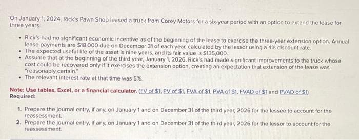 On January 1, 2024, Rick's Pawn Shop leased a truck from Corey Motors for a six-year period with an option to extend the lease for
three years.
• Rick's had no significant economic incentive as of the beginning of the lease to exercise the three-year extension option. Annual
lease payments are $18,000 due on December 31 of each year, calculated by the lessor using a 4% discount rate.
• The expected useful life of the asset is nine years, and its fair value is $135,000.
. Assume that at the beginning of the third year, January 1, 2026, Rick's had made significant improvements to the truck whose
cost could be recovered only if it exercises the extension option, creating an expectation that extension of the lease was
"reasonably certain."
The relevant interest rate at that time was 5%.
Note: Use tables, Excel, or a financial calculator. (EV of $1. PV of $1. EVA of $1. PVA of $1. FVAD of $1 and PVAD of $1)
Required:
1. Prepare the journal entry, if any, on January 1 and on December 31 of the third year, 2026 for the lessee to account for the
reassessment.
2. Prepare the journal entry, if any, on January 1 and on December 31 of the third year, 2026 for the lessor to account for the
reassessment.