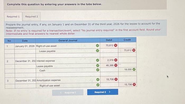 Complete this question by entering your answers in the tabs below.
Required 1 Required 2
Prepare the journal entry, if any, on January 1 and on December 31 of the third year, 2026 for the lessee to account for the
reassessment.
Note: If no entry is required for a transaction/event, select "No journal entry required" in the first account field. Round your
intermediate and final answers to nearest whole dollar.
No
1
2
3
Date
January 01, 2026 Right-of-use asset
Lease payable
December 31, 202 Interest expense
Lease payable
Cash
General Journal
December 31, 202 Amortization expense
Right-of-use asset
Required 1
››
› › ›
>
Debit
70,612 *
2,319
46,388
15,706
Required 2 >
Credit
70,612
18,000
15,706