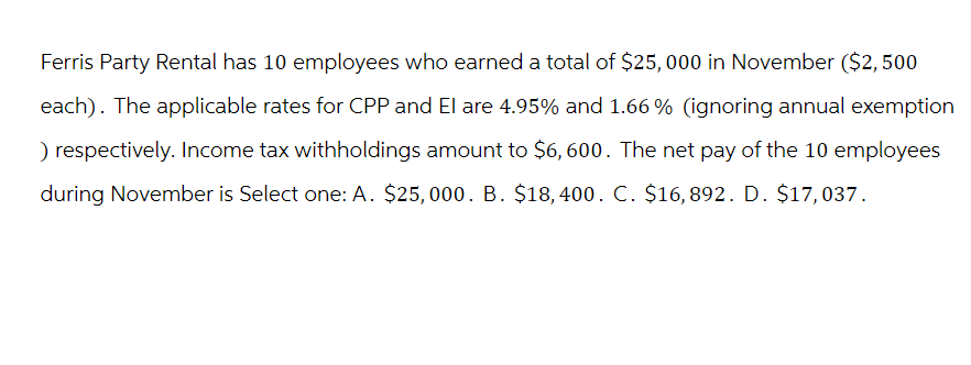 Ferris Party Rental has 10 employees who earned a total of $25,000 in November ($2,500
each). The applicable rates for CPP and El are 4.95% and 1.66 % (ignoring annual exemption
) respectively. Income tax withholdings amount to $6,600. The net pay of the 10 employees
during November is Select one: A. $25,000. B. $18,400. C. $16,892. D. $17,037.