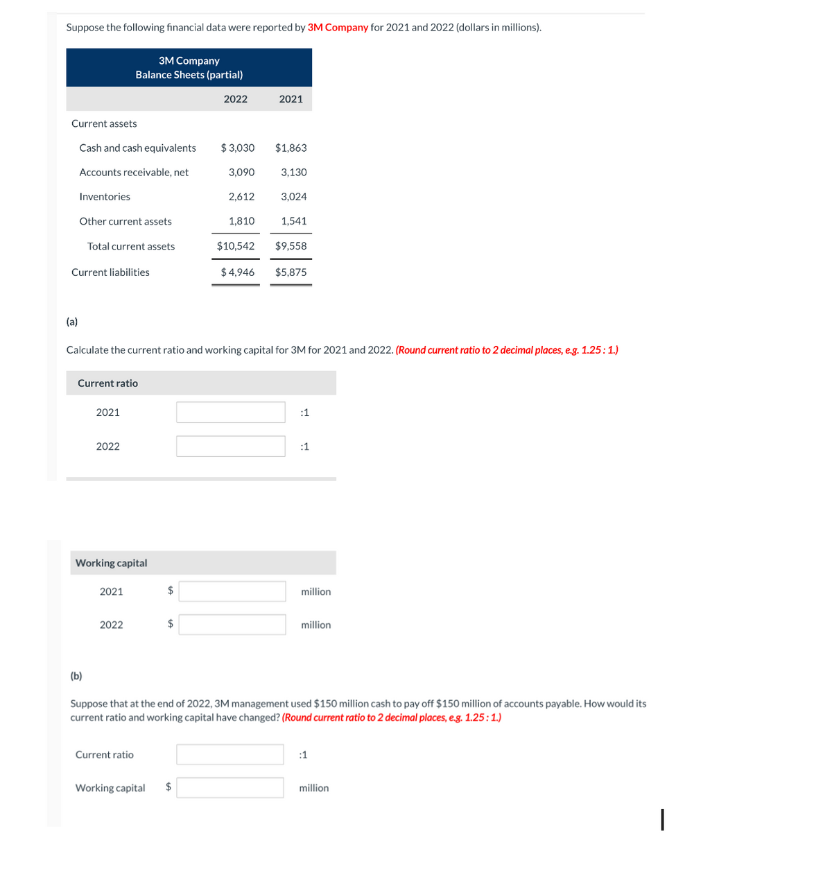 Suppose the following financial data were reported by 3M Company for 2021 and 2022 (dollars in millions).
Current assets
(a)
Cash and cash equivalents
Accounts receivable, net
Inventories
Other current assets
Current liabilities
Total current assets
3M Company
Balance Sheets (partial)
Current ratio
(b)
2021
2022
Working capital
2021
2022
Current ratio
Calculate the current ratio and working capital for 3M for 2021 and 2022. (Round current ratio to 2 decimal places, e.g. 1.25: 1.)
$
Working capital
$
2022
$ 3,030
$
3,090
2,612
1,810
2021
$4,946
$1,863
3,130
3,024
1,541
$10,542 $9,558
$5,875
:1
:1
Suppose that at the end of 2022, 3M management used $150 million cash to pay off $150 million of accounts payable. How would its
current ratio and working capital have changed? (Round current ratio to 2 decimal places, e.g. 1.25: 1.)
million
million
:1
million