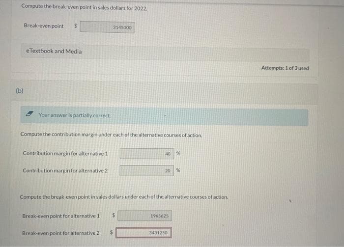 Compute the break-even point in sales dollars for 2022.
(b)
Break-even point $
eTextbook and Medial
Your answer is partially correct.
Compute the contribution margin under each of the alternative courses of action.
Contribution margin for alternative 1
Contribution margin for alternative 2
3145000
Break-even point for alternative 1
Break-even point for alternative 2
Compute the break-even point in sales dollars under each of the alternative courses of action.
$
40 %
$
20 %
1965625
3431250
Attempts: 1 of 3 used