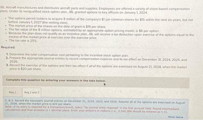 JBL Aircraft manufactures and distributes aircraft parts and supplies. Employees are offered a variety of share-based compensation
plans, Under its nonqualified stock option plan, JBL granted options to key officers on January 1, 2024.
The options permit holders to acquire 8 million of the company's $1 par common shares for $15 within the next six years, but not
before January 1, 2027 (the vesting date).
. The market price of the shares on the date of grant is $19 per share.
.
The fair value of the 8 million options, estimated by an appropriate option pricing model, is $6 per option.
• Because the plan does not qualify as an incentive plan, JBL will receive a tax deduction upon exercise of the options equal to the
excess of the market price at exercise over the exercise price.
. The tax rate is 25%.
Required:
1. Determine the total compensation cost pertaining to the incentive stock option plan.
2. Prepare the appropriate journal entries to record compensation expense and its tax effect on December 31, 2024, 2025, and
2026
2028, when the market
3. Record the exercise of the options and their tax effect if all of the options are exercised on August
price is $20 per share.
Complete this question by entering your answers in the tabs below.
Req 1
Req 2 and 3
2. & 3. Record the necessary journal entries on December 31, 2024, 2025, and 2026. Assume all of the options are exercised on August
21, 2028, when the market price is $20 per share.
Note: If no entry is required for a transaction/event, select "No journal entry required in the first account field. Round intermediate
calculations and final answers to 1 decimal place. Enter your answers in milions (.e., 5,500,000 should be entered as 5.5).
Show less A