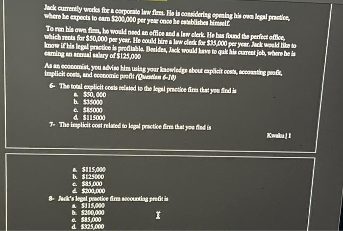 Jack currently works for a corporate law firm. He is considering opening his own legal practice,
where he expects to earn $200,000 per year once he establishes himself.
To run his own firm, he would need an office and a law clerk. He has found the perfect office,
which rents for $50,000 per year. He could hire a law clerk for $35,000 per year. Jack would like to
know if his legal practice is profitable. Besides, Jack would have to quit his current job, where he is
caring an annual salary of $125,000
As an economist, you advise him using your knowledge about explicit costs, accounting profit,
implicit costs, and economic profit (Question 6-10)
6- The total explicit costs related to the legal practice firm that you find is
a. $50,000
b. $35000
c. $85000
d. $115000
7- The implicit cost related to legal practice firm that you find is
$115,000
a
b. $125000
c. $85,000
d. $200,000
8- Jack's legal practice firm accounting profit is
a $115,000
b. $200,000
I
c. $85,000
d. $325,000
Kwaku | 1