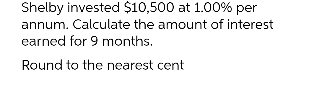 Shelby invested $10,500 at 1.00% per
annum. Calculate the amount of interest
earned for 9 months.
Round to the nearest cent
