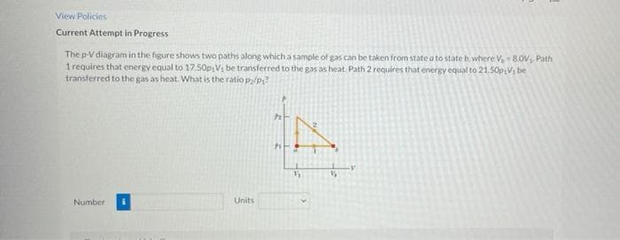 View Policies
Current Attempt in Progress
The p-V diagram in the figure shows two paths along which a sample of gas can be taken from state a to state b, where V 8.0V, Path
1 requires that energy equal to 17.50psVị be transferred to the gas as heat. Path 2 requires that energy equal to 21.50p Vi be
transferred to the gas as heat. What is the ratio py/p?
Number
Units
