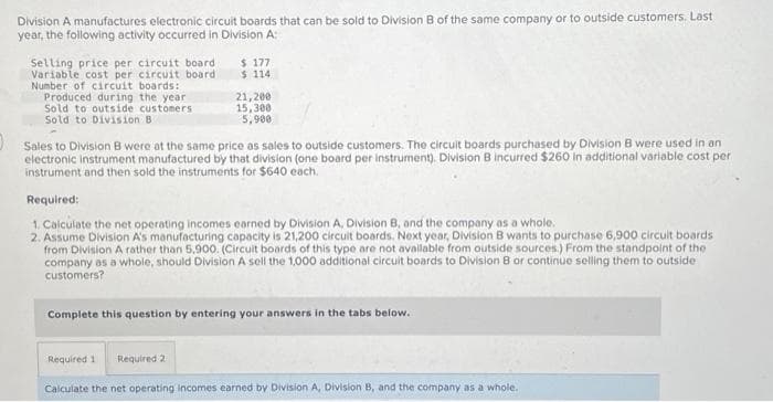 Division A manufactures electronic circuit boards that can be sold to Division B of the same company or to outside customers. Last
year, the following activity occurred in Division A:
Selling price per circuit board
Variable cost per circuit board
Number of circuit boards:
Produced during the year
Sold to outside customers
Sold to Division B
$177
$ 114
21,200
15,300
5,900
Sales to Division B were at the same price as sales to outside customers. The circuit boards purchased by Division B were used in an
electronic instrument manufactured by that division (one board per instrument). Division B incurred $260 in additional variable cost per
instrument and then sold the instruments for $640 each.
Required:
1. Calculate the net operating incomes earned by Division A, Division B, and the company as a whole.
2. Assume Division A's manufacturing capacity is 21,200 circuit boards. Next year, Division B wants to purchase 6,900 circuit boards
from Division A rather than 5,900. (Circuit boards of this type are not available from outside sources.) From the standpoint of the
company as a whole, should Division A sell the 1,000 additional circuit boards to Division B or continue selling them to outside
customers?
Required 1 Required 21
Complete this question by entering your answers in the tabs below.
Calculate the net operating incomes earned by Division A, Division B, and the company as a whole.