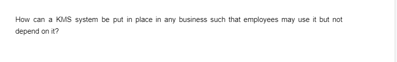 How can a KMS system be put in place in any business such that employees may use it but not
depend on it?