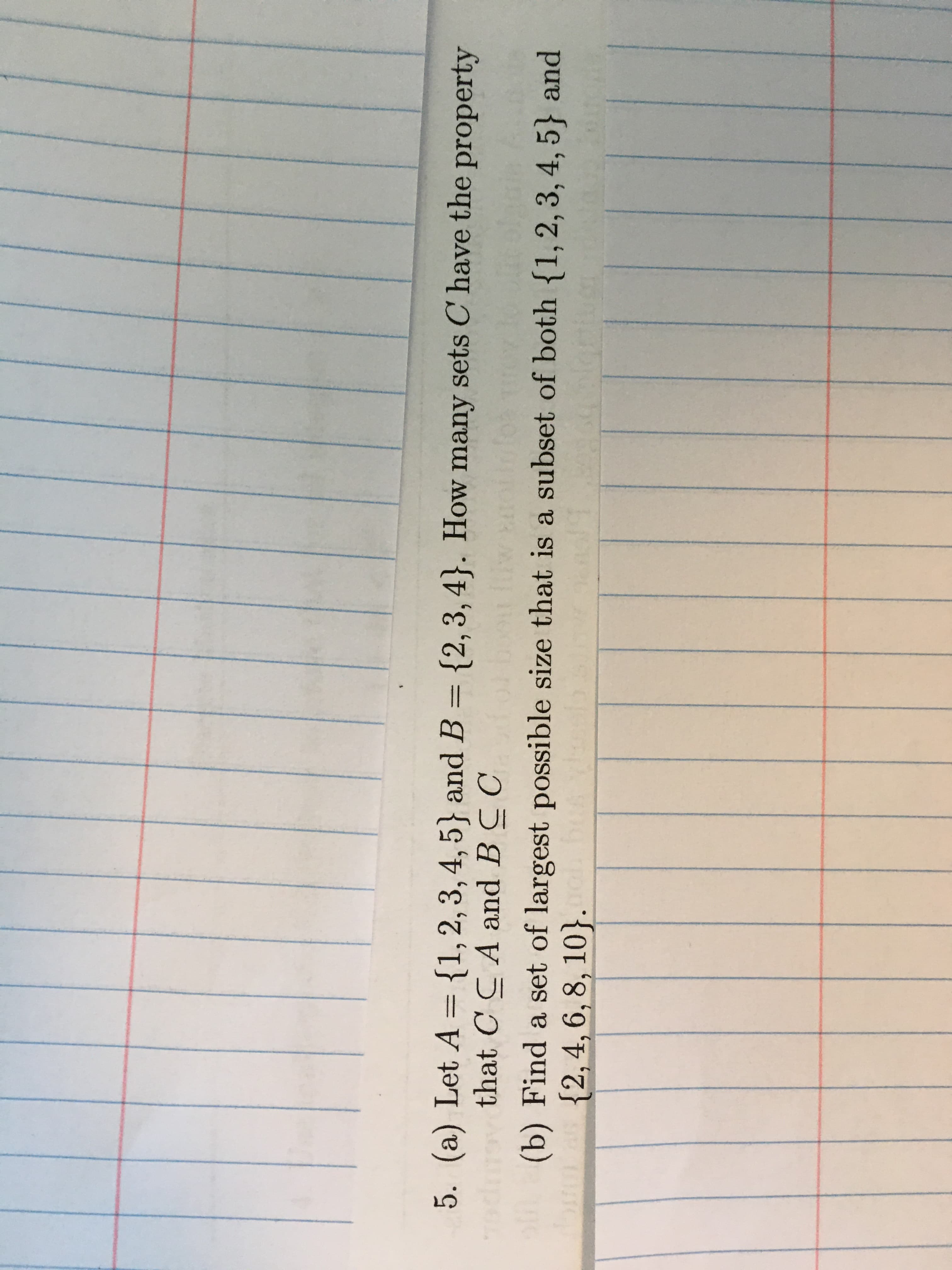 5. (a) Let A ={1,2,3,4,5} and B = {2,3,4}. How many sets C' have the property
that C C A and BC C
(b) Find a set of largest possible size that is a subset of both {1, 2, 3, 4, 5} and
{2,4, 6, 8, 10}. ol
