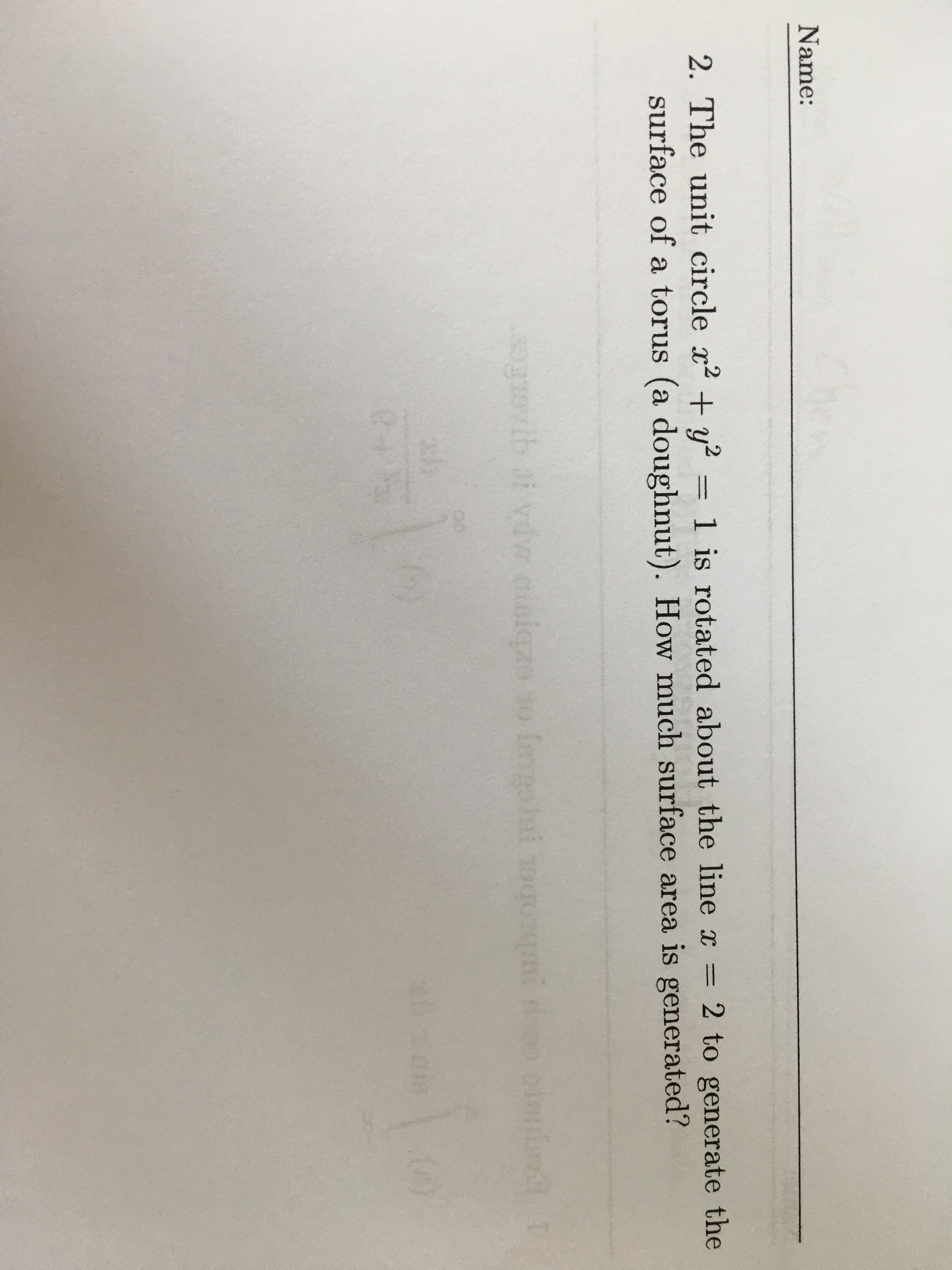 **Name:**  
______________________

**2.** The unit circle \( x^2 + y^2 = 1 \) is rotated about the line \( x = 2 \) to generate the surface of a torus (a doughnut). How much surface area is generated?