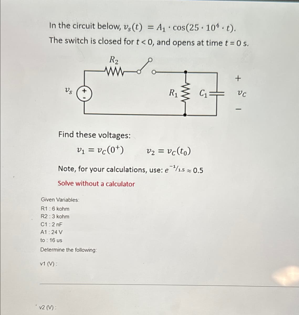 In the circuit below, vs(t) = A₁ cos(25. 104. t).
The switch is closed for t< 0, and opens at time t = 0 s.
R2
ww
R₁
ww
C₁
+
VC
Find these voltages:
V₁ = vc (0+)
v₂ = vc (to)
Note, for your calculations, use: e/1.5 ≈ 0.5
Solve without a calculator
Given Variables:
R1:6 kohm
R2:3 kohm
C1:2nF
A1:24 V
to: 16 us
Determine the following:
v1 (V):
√2 (V):
-