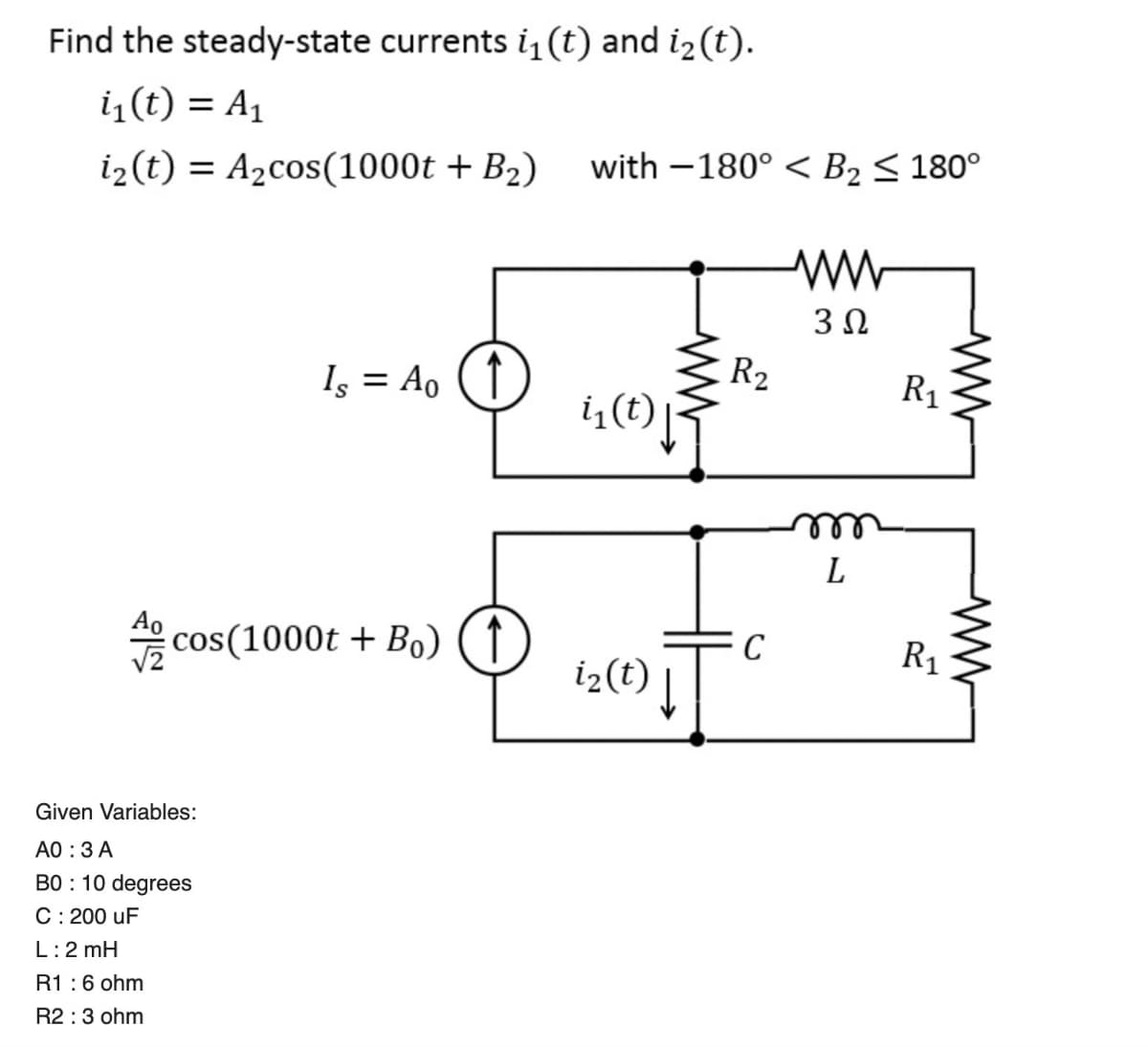 Find the steady-state currents i₁ (t) and i2(t).
i₁(t) = A₁
i2(t) = A₂cos(1000t + B₂) with -180° B₂ ≤ 180°
Is = Ao (1)
i₁(t)
www
A cos(1000t + Bo)
↑
C
i2(t)
Given Variables:
AO: 3 A
BO 10 degrees
C : 200 uF
L: 2 mH
R1 : 6 ohm
R2 : 3 ohm
ww
302
R2
R₁
m
L
R₁
ww
www