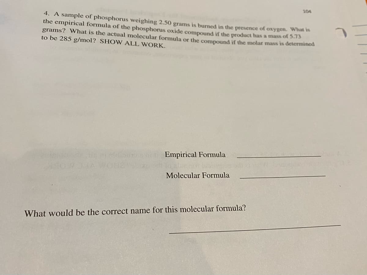 104
4. A sample of phosphorus weighing 2.50 grams is burned in the presence of oxygen. Whats
the empirical formula of the phosphorus oxide compound if the product has a mass of 5.73
grams? What is the actual molecular formula or the compound if the molar mass is determined
to be 285 g/mol? SHO W ALL WORK.
Empirical Formula
Molecular Formula
What would be the correct name for this molecular formula?
