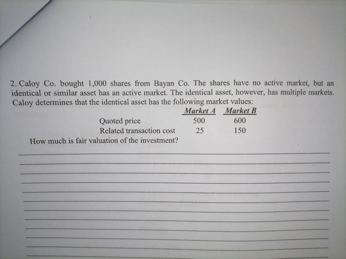 2. Caloy Co. bought 1,000 shares from Bayan Co. The shares have no active market, but an
identical or similar asset has an active market. The identical asset, however, has multiple markets.
Caloy determines that the identical asset has the following market values:
Market A
Market B
Quoted price
500
600
Related transaction cost
25
150
How much is fair valuation of the investment?
