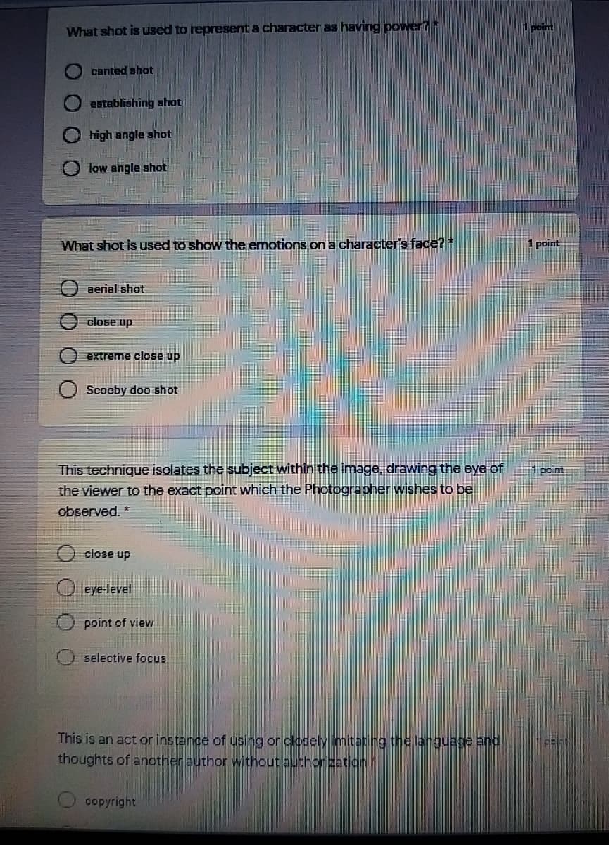 What shot is used to represent a character as having power?
1 point
canted shot
establishing shot
high angle shot
low angle shot
What shot is used to show the emotions on a character's face? *
1 point
Berial shot
close up
extreme close up
Scooby doo shot
This technique isolates the subject within the image, drawing the eye of
the viewer to the exact point which the Photographer wishes to be
1 point
observed, *
close up
O eye-level
point of view
selective focus
This is an act or instance of using or closely imitating the language and
thoughts of another author without authorization*
copyright
о
