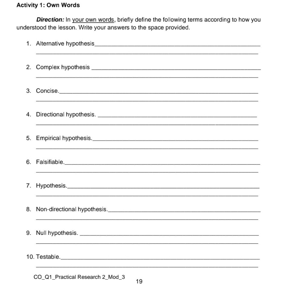 Activity 1: Own Words
Direction: In your own words, briefly define the following terms according to how you
the space provided.
understood the lesson. Write your answers
1. Alternative hypothesis,
2. Complex hypothesis
3. Concise.
4. Directional hypothesis.
5. Empirical hypothesis.
6. Falsifiable.
7. Hypothesis.
8. Non-directional hypothesis.,
9. Null hypothesis.
10. Testable.
CO_Q1_Practical Research 2_Mod_3
19
