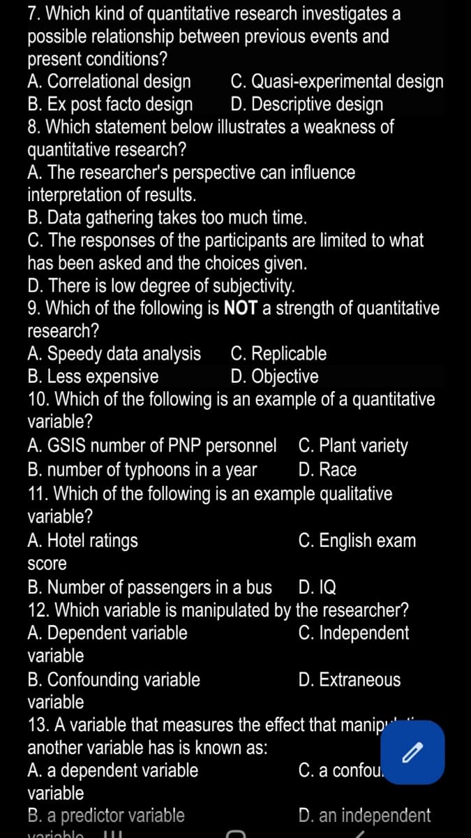 7. Which kind of quantitative research investigates a
possible relationship between previous events and
present conditions?
A. Correlational design
B. Ex post facto design
8. Which statement below illustrates a weakness of
quantitative research?
A. The researcher's perspective can influence
interpretation of results.
B. Data gathering takes too much time.
C. The responses of the participants are limited to what
has been asked and the choices given.
D. There is low degree of subjectivity.
9. Which of the following is NOT a strength of quantitative
research?
C. Quasi-experimental design
D. Descriptive design
A. Speedy data analysis
B. Less expensive
10. Which of the following is an example of a quantitative
variable?
C. Replicable
D. Objective
A. GSIS number of PNP personnel C. Plant variety
B. number of typhoons in a year
11. Which of the following is an example qualitative
variable?
D. Race
A. Hotel ratings
C. English exam
Score
B. Number of passengers in a bus
12. Which variable is manipulated by the researcher?
A. Dependent variable
variable
D. IQ
C. Independent
B. Confounding variable
variable
D. Extraneous
13. A variable that measures the effect that manip'
another variable has is known as:
A. a dependent variable
variable
C. a confou.
B. a predictor variable
D. an independent
variablo
