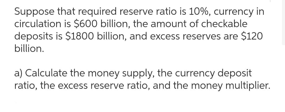 Suppose that required reserve ratio is 10%, currency in
circulation is $600 billion, the amount of checkable
deposits is $1800 billion, and excess reserves are $120
billion.
a) Calculate the money supply, the currency deposit
ratio, the excess reserve ratio, and the money multiplier.